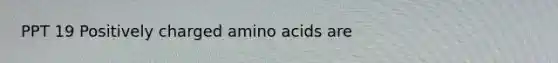 PPT 19 Positively charged amino acids are