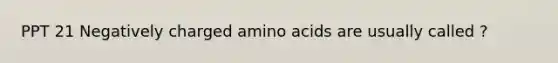 PPT 21 Negatively charged amino acids are usually called ?