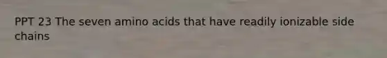 PPT 23 The seven amino acids that have readily ionizable side chains