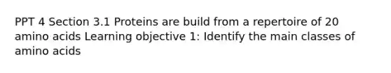 PPT 4 Section 3.1 Proteins are build from a repertoire of 20 amino acids Learning objective 1: Identify the main classes of amino acids