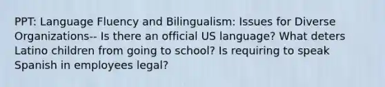 PPT: Language Fluency and Bilingualism: Issues for Diverse Organizations-- Is there an official US language? What deters Latino children from going to school? Is requiring to speak Spanish in employees legal?