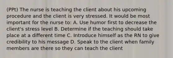 (PPt) The nurse is teaching the client about his upcoming procedure and the client is very stressed. It would be most important for the nurse to: A. Use humor first to decrease the client's stress level B. Determine if the teaching should take place at a different time C. Introduce himself as the RN to give credibility to his message D. Speak to the client when family members are there so they can teach the client