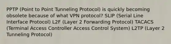 PPTP (Point to Point Tunneling Protocol) is quickly becoming obsolete because of what VPN protocol? SLIP (Serial Line Interface Protocol) L2F (Layer 2 Forwarding Protocol) TACACS (Terminal Access Controller Access Control System) L2TP (Layer 2 Tunneling Protocol)