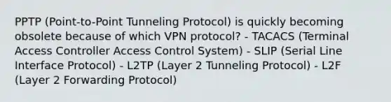 PPTP (Point-to-Point Tunneling Protocol) is quickly becoming obsolete because of which VPN protocol? - TACACS (Terminal Access Controller Access Control System) - SLIP (Serial Line Interface Protocol) - L2TP (Layer 2 Tunneling Protocol) - L2F (Layer 2 Forwarding Protocol)