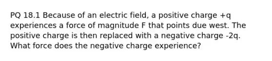 PQ 18.1 Because of an electric field, a positive charge +q experiences a force of magnitude F that points due west. The positive charge is then replaced with a negative charge -2q. What force does the negative charge experience?