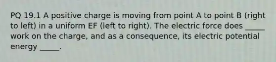 PQ 19.1 A positive charge is moving from point A to point B (right to left) in a uniform EF (left to right). The electric force does _____ work on the charge, and as a consequence, its electric potential energy _____.