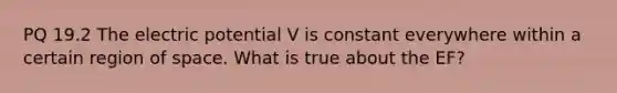 PQ 19.2 The electric potential V is constant everywhere within a certain region of space. What is true about the EF?