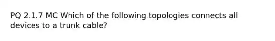 PQ 2.1.7 MC Which of the following topologies connects all devices to a trunk cable?