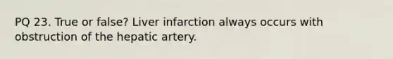 PQ 23. True or false? Liver infarction always occurs with obstruction of the hepatic artery.