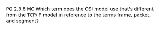 PQ 2.3.8 MC Which term does the OSI model use that's different from the TCP/IP model in reference to the terms frame, packet, and segment?