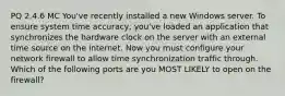 PQ 2.4.6 MC You've recently installed a new Windows server. To ensure system time accuracy, you've loaded an application that synchronizes the hardware clock on the server with an external time source on the internet. Now you must configure your network firewall to allow time synchronization traffic through. Which of the following ports are you MOST LIKELY to open on the firewall?