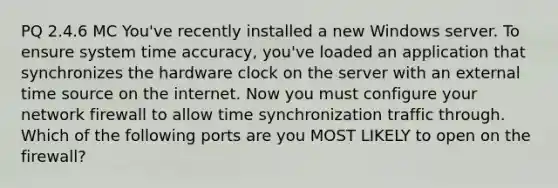 PQ 2.4.6 MC You've recently installed a new Windows server. To ensure system time accuracy, you've loaded an application that synchronizes the hardware clock on the server with an external time source on the internet. Now you must configure your network firewall to allow time synchronization traffic through. Which of the following ports are you MOST LIKELY to open on the firewall?