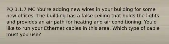 PQ 3.1.7 MC You're adding new wires in your building for some new offices. The building has a false ceiling that holds the lights and provides an air path for heating and air conditioning. You'd like to run your Ethernet cables in this area. Which type of cable must you use?