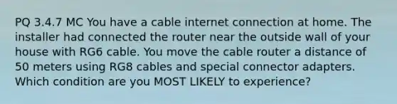 PQ 3.4.7 MC You have a cable internet connection at home. The installer had connected the router near the outside wall of your house with RG6 cable. You move the cable router a distance of 50 meters using RG8 cables and special connector adapters. Which condition are you MOST LIKELY to experience?