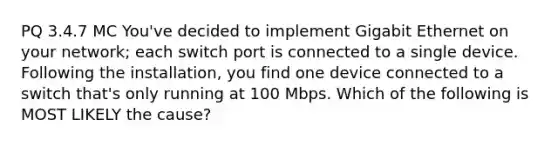 PQ 3.4.7 MC You've decided to implement Gigabit Ethernet on your network; each switch port is connected to a single device. Following the installation, you find one device connected to a switch that's only running at 100 Mbps. Which of the following is MOST LIKELY the cause?