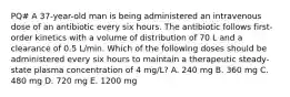 PQ# A 37-year-old man is being administered an intravenous dose of an antibiotic every six hours. The antibiotic follows first-order kinetics with a volume of distribution of 70 L and a clearance of 0.5 L/min. Which of the following doses should be administered every six hours to maintain a therapeutic steady-state plasma concentration of 4 mg/L? A. 240 mg B. 360 mg C. 480 mg D. 720 mg E. 1200 mg