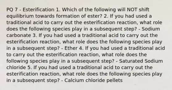 PQ 7 - Esterification 1. Which of the following will NOT shift equilibrium towards formation of ester? 2. If you had used a traditional acid to carry out the esterification reaction, what role does the following species play in a subsequent step? - Sodium carbonate 3. If you had used a traditional acid to carry out the esterification reaction, what role does the following species play in a subsequent step? - Ether 4. If you had used a traditional acid to carry out the esterification reaction, what role does the following species play in a subsequent step? - Saturated Sodium chloride 5. If you had used a traditional acid to carry out the esterification reaction, what role does the following species play in a subsequent step? - Calcium chloride pellets