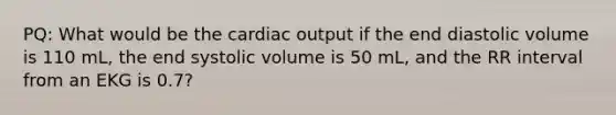 PQ: What would be the <a href='https://www.questionai.com/knowledge/kyxUJGvw35-cardiac-output' class='anchor-knowledge'>cardiac output</a> if the end diastolic volume is 110 mL, the end systolic volume is 50 mL, and the RR interval from an EKG is 0.7?