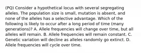 (PQ) Consider a hypothetical locus with several segregating alleles. The population size is small, mutation is absent, and none of the alleles has a selective advantage. Which of the following is likely to occur after a long period of time (many generations)? A. Allele frequencies will change over time, but all alleles will remain. B. Allele frequencies will remain constant. C. Genetic variation will decline as alleles randomly go extinct. D. Allele frequencies will cycle over time.