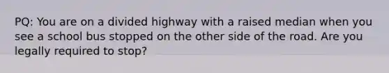 PQ: You are on a divided highway with a raised median when you see a school bus stopped on the other side of the road. Are you legally required to stop?