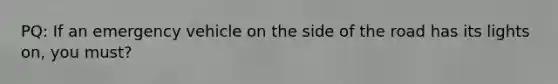 PQ: If an emergency vehicle on the side of the road has its lights on, you must?