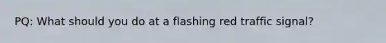 PQ: What should you do at a flashing red traffic signal?