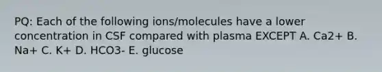 PQ: Each of the following ions/molecules have a lower concentration in CSF compared with plasma EXCEPT A. Ca2+ B. Na+ C. K+ D. HCO3- E. glucose