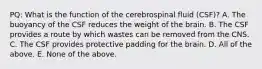 PQ: What is the function of the cerebrospinal fluid (CSF)? A. The buoyancy of the CSF reduces the weight of the brain. B. The CSF provides a route by which wastes can be removed from the CNS. C. The CSF provides protective padding for the brain. D. All of the above. E. None of the above.