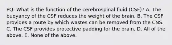 PQ: What is the function of the cerebrospinal fluid (CSF)? A. The buoyancy of the CSF reduces the weight of the brain. B. The CSF provides a route by which wastes can be removed from the CNS. C. The CSF provides protective padding for the brain. D. All of the above. E. None of the above.