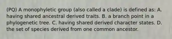 (PQ) A monophyletic group (also called a clade) is defined as: A. having shared ancestral derived traits. B. a branch point in a phylogenetic tree. C. having shared derived character states. D. the set of species derived from one common ancestor.