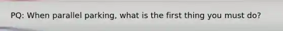 PQ: When parallel parking, what is the first thing you must do?