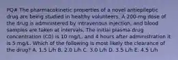 PQ# The pharmacokinetic properties of a novel antiepileptic drug are being studied in healthy volunteers. A 200-mg dose of the drug is administered by intravenous injection, and blood samples are taken at intervals. The initial plasma drug concentration (C0) is 10 mg/L, and 4 hours after administration it is 5 mg/L. Which of the following is most likely the clearance of the drug? A. 1.5 L/h B. 2.0 L/h C. 3.0 L/h D. 3.5 L/h E. 4.5 L/h