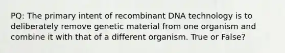 PQ: The primary intent of recombinant DNA technology is to deliberately remove genetic material from one organism and combine it with that of a different organism. True or False?