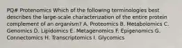 PQ# Protenomics Which of the following terminologies best describes the large-scale characterization of the entire protein complement of an organism? A. Proteomics B. Metabolomics C. Genomics D. Lipidomics E. Metagenomics F. Epigenomics G. Connectomics H. Transcriptomics I. Glycomics