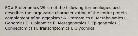 PQ# Protenomics Which of the following terminologies best describes the large-scale characterization of the entire protein complement of an organism? A. Proteomics B. Metabolomics C. Genomics D. Lipidomics E. Metagenomics F. Epigenomics G. Connectomics H. Transcriptomics I. Glycomics