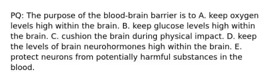 PQ: The purpose of the blood-brain barrier is to A. keep oxygen levels high within the brain. B. keep glucose levels high within the brain. C. cushion the brain during physical impact. D. keep the levels of brain neurohormones high within the brain. E. protect neurons from potentially harmful substances in the blood.