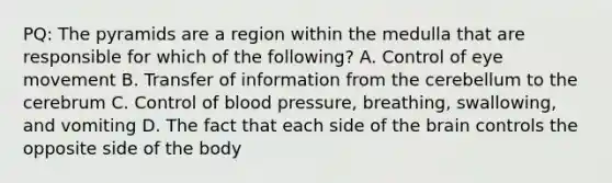 PQ: The pyramids are a region within the medulla that are responsible for which of the following? A. Control of eye movement B. Transfer of information from the cerebellum to the cerebrum C. Control of blood pressure, breathing, swallowing, and vomiting D. The fact that each side of the brain controls the opposite side of the body