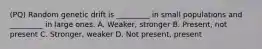 (PQ) Random genetic drift is _________ in small populations and _________ in large ones. A. Weaker, stronger B. Present, not present C. Stronger, weaker D. Not present, present