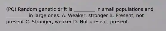 (PQ) Random genetic drift is _________ in small populations and _________ in large ones. A. Weaker, stronger B. Present, not present C. Stronger, weaker D. Not present, present