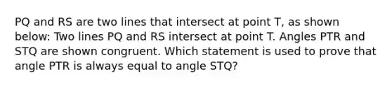 PQ and RS are two lines that intersect at point T, as shown below: Two lines PQ and RS intersect at point T. Angles PTR and STQ are shown congruent. Which statement is used to prove that angle PTR is always equal to angle STQ?