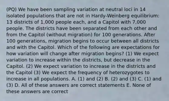 (PQ) We have been sampling variation at neutral loci in 14 isolated populations that are not in Hardy-Weinberg equilibrium: 13 districts of 1,000 people each, and a Capitol with 7,000 people. The districts have been separated from each other and from the Capitol (without migration) for 100 generations. After 100 generations, migration begins to occur between all districts and with the Capitol. Which of the following are expectations for how variation will change after migration begins? (1) We expect variation to increase within the districts, but decrease in the Capitol. (2) We expect variation to increase in the districts and the Capitol (3) We expect the frequency of heterozygotes to increase in all populations. A. (1) and (2) B. (2) and (3) C. (1) and (3) D. All of these answers are correct statements E. None of these answers are correct