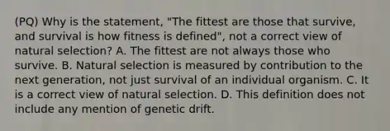 (PQ) Why is the statement, "The fittest are those that survive, and survival is how fitness is defined", not a correct view of natural selection? A. The fittest are not always those who survive. B. Natural selection is measured by contribution to the next generation, not just survival of an individual organism. C. It is a correct view of natural selection. D. This definition does not include any mention of genetic drift.