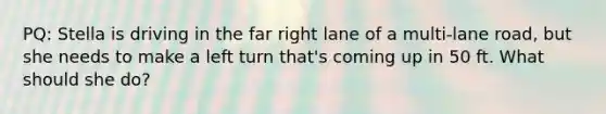 PQ: Stella is driving in the far right lane of a multi-lane road, but she needs to make a left turn that's coming up in 50 ft. What should she do?