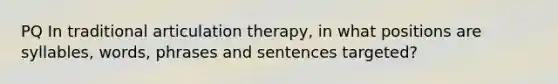 PQ In traditional articulation therapy, in what positions are syllables, words, phrases and sentences targeted?