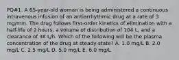 PQ#1. A 65-year-old woman is being administered a continuous intravenous infusion of an antiarrhythmic drug at a rate of 3 mg/min. The drug follows first-order kinetics of elimination with a half-life of 2 hours, a volume of distribution of 104 L, and a clearance of 36 L/h. Which of the following will be the plasma concentration of the drug at steady-state? A. 1.0 mg/L B. 2.0 mg/L C. 2.5 mg/L D. 5.0 mg/L E. 6.0 mg/L