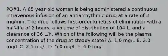 PQ#1. A 65-year-old woman is being administered a continuous intravenous infusion of an antiarrhythmic drug at a rate of 3 mg/min. The drug follows first-order kinetics of elimination with a half-life of 2 hours, a volume of distribution of 104 L, and a clearance of 36 L/h. Which of the following will be the plasma concentration of the drug at steady-state? A. 1.0 mg/L B. 2.0 mg/L C. 2.5 mg/L D. 5.0 mg/L E. 6.0 mg/L