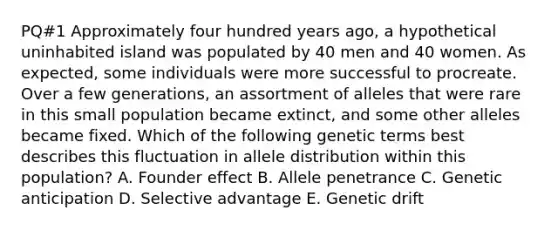 PQ#1 Approximately four hundred years ago, a hypothetical uninhabited island was populated by 40 men and 40 women. As expected, some individuals were more successful to procreate. Over a few generations, an assortment of alleles that were rare in this small population became extinct, and some other alleles became fixed. Which of the following genetic terms best describes this fluctuation in allele distribution within this population? A. Founder effect B. Allele penetrance C. Genetic anticipation D. Selective advantage E. Genetic drift