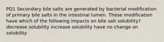 PQ1 Secondary bile salts are generated by bacterial modification of primary bile salts in the intestinal lumen. These modification have which of the following impacts on bile salt solubility? decrease solubility increase solubility have no change on solubility