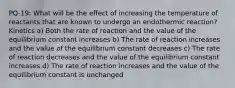 PQ-19: What will be the effect of increasing the temperature of reactants that are known to undergo an endothermic reaction? Kinetics a) Both the rate of reaction and the value of the equilibrium constant increases b) The rate of reaction increases and the value of the equilibrium constant decreases c) The rate of reaction decreases and the value of the equilibrium constant increases d) The rate of reaction increases and the value of the equilibrium constant is unchanged