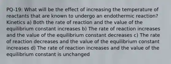 PQ-19: What will be the effect of increasing the temperature of reactants that are known to undergo an endothermic reaction? Kinetics a) Both the rate of reaction and the value of the equilibrium constant increases b) The rate of reaction increases and the value of the equilibrium constant decreases c) The rate of reaction decreases and the value of the equilibrium constant increases d) The rate of reaction increases and the value of the equilibrium constant is unchanged